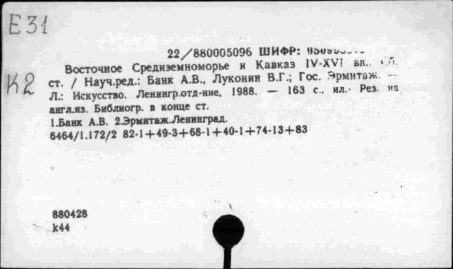 ﻿22/880005096 ШИФР: oova^-.-
Восточное Средиземноморье и Кавказ 1V-XV! вв.. * •>. ст. / Науч.ред.: Банк А.В., Луконин В.Г.; Гос. Эрмитаж. -Л.: Искусство. Ленингр.отд-ние, 1988. — 163 с., ил.- Рез. из англ.яз. Библиогр. в конце ст.
І.Банк А.В. 2Эрмитаж. Ленинград.
6464/1.172/2 82-1 +49-3+68-1 +40-1 +74-134-83
880428